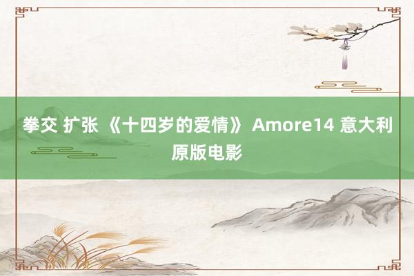 拳交 扩张 《十四岁的爱情》 Amore14 意大利原版电影