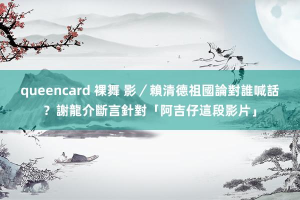 queencard 裸舞 影／賴清德祖國論對誰喊話？　謝龍介斷言針對「阿吉仔這段影片」