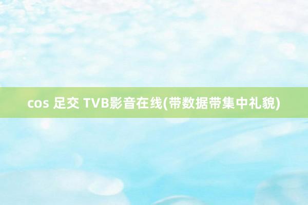 cos 足交 TVB影音在线(带数据带集中礼貌)