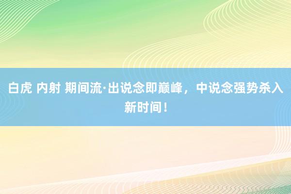 白虎 内射 期间流·出说念即巅峰，中说念强势杀入新时间！