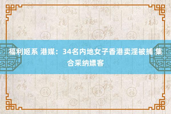 福利姬系 港媒：34名内地女子香港卖淫被捕 集合采纳嫖客