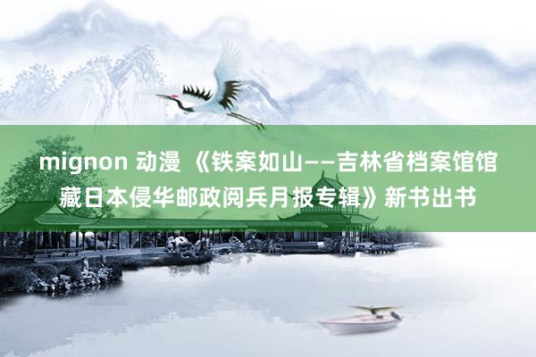 mignon 动漫 《铁案如山——吉林省档案馆馆藏日本侵华邮政阅兵月报专辑》新书出书