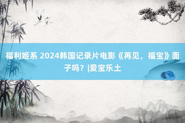 福利姬系 2024韩国记录片电影《再见，福宝》面子吗？|爱宝乐土