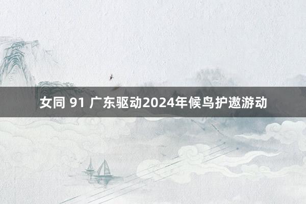 女同 91 广东驱动2024年候鸟护遨游动