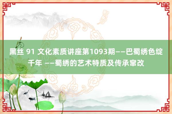 黑丝 91 文化素质讲座第1093期——巴蜀绣色绽千年 ——蜀绣的艺术特质及传承窜改