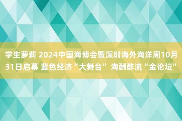 学生萝莉 2024中国海博会暨深圳海外海洋周10月31日启幕 蓝色经济“大舞台” 海酬酢流“金论坛”