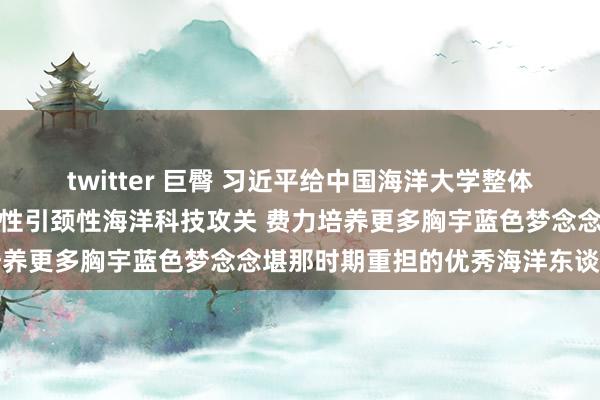 twitter 巨臀 习近平给中国海洋大学整体师生覆信强调：加强原创性引颈性海洋科技攻关 费力培养更多胸宇蓝色梦念念堪那时期重担的优秀海洋东谈主才