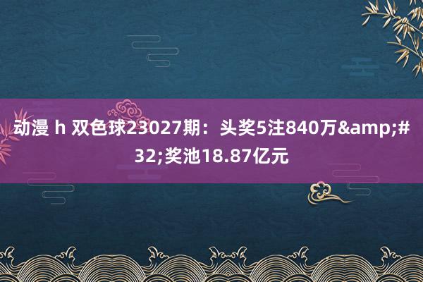 动漫 h 双色球23027期：头奖5注840万&#32;奖池18.87亿元