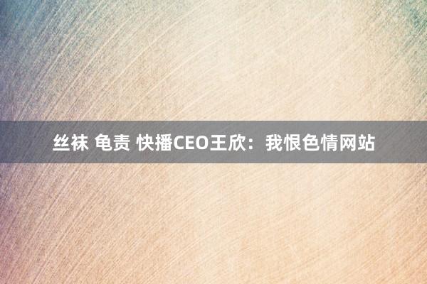 丝袜 龟责 快播CEO王欣：我恨色情网站