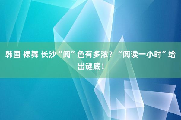 韩国 裸舞 长沙“阅”色有多浓？“阅读一小时”给出谜底！