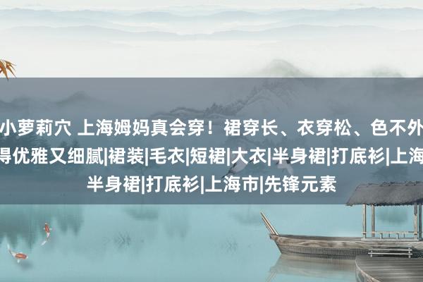 小萝莉穴 上海姆妈真会穿！裙穿长、衣穿松、色不外三，好意思得优雅又细腻|裙装|毛衣|短裙|大衣|半身裙|打底衫|上海市|先锋元素