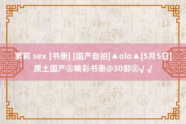 萝莉 sex [书册] [国产自拍]▲olo▲[5月5日]原土国产㊣精彩书册@30部㊣√ √