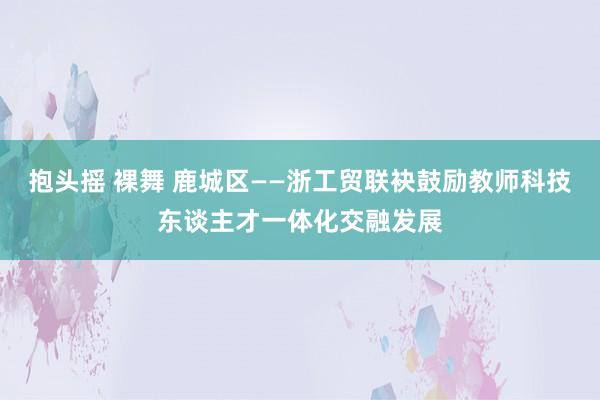 抱头摇 裸舞 鹿城区——浙工贸联袂鼓励教师科技东谈主才一体化交融发展