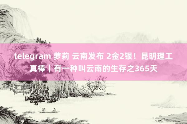 telegram 萝莉 云南发布 2金2银！昆明理工真棒｜有一种叫云南的生存之365天