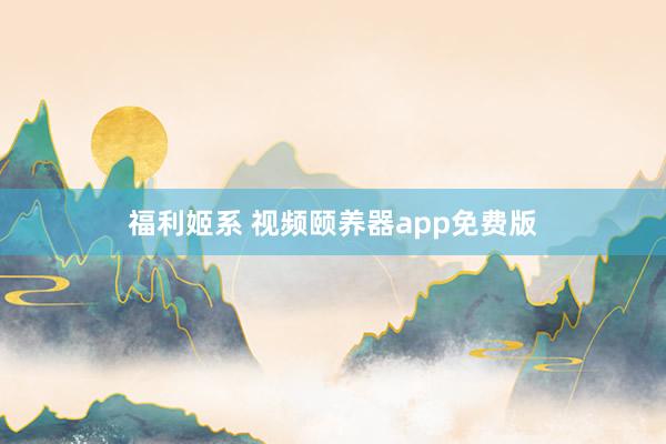 福利姬系 视频颐养器app免费版