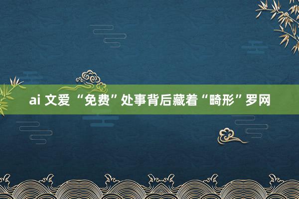 ai 文爱 “免费”处事背后藏着“畸形”罗网