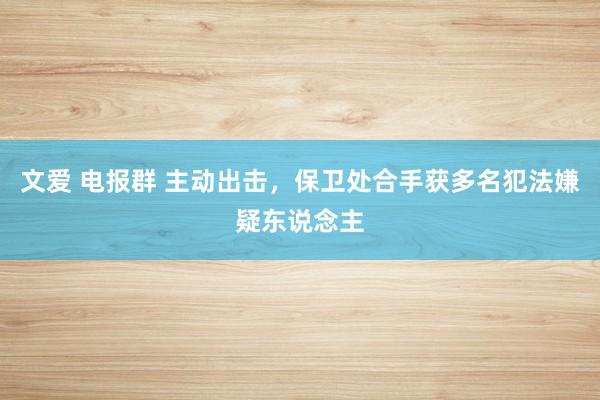 文爱 电报群 主动出击，保卫处合手获多名犯法嫌疑东说念主