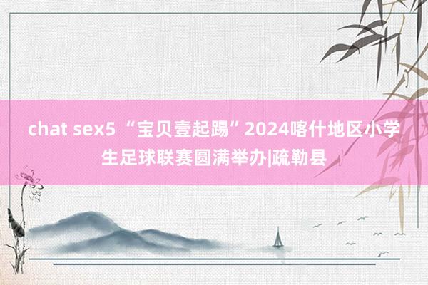 chat sex5 “宝贝壹起踢”2024喀什地区小学生足球联赛圆满举办|疏勒县