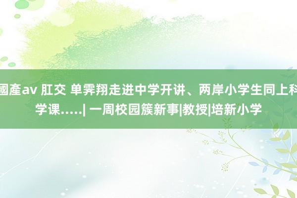 國產av 肛交 单霁翔走进中学开讲、两岸小学生同上科学课.....| 一周校园簇新事|教授|培新小学