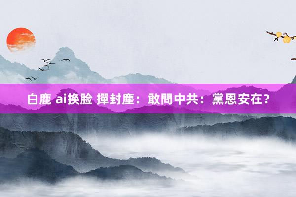 白鹿 ai换脸 撣封塵：敢問中共：黨恩安在？