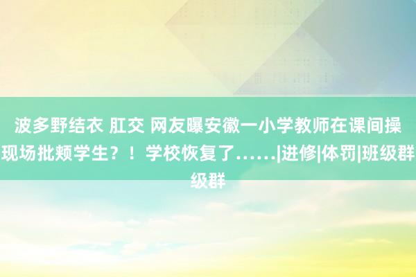 波多野结衣 肛交 网友曝安徽一小学教师在课间操现场批颊学生？！学校恢复了……|进修|体罚|班级群