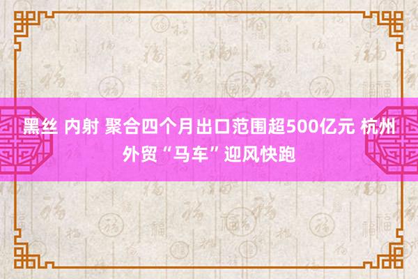 黑丝 内射 聚合四个月出口范围超500亿元 杭州外贸“马车”迎风快跑