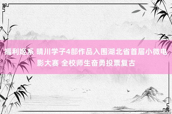 福利姬系 晴川学子4部作品入围湖北省首届小微电影大赛 全校师生奋勇投票复古