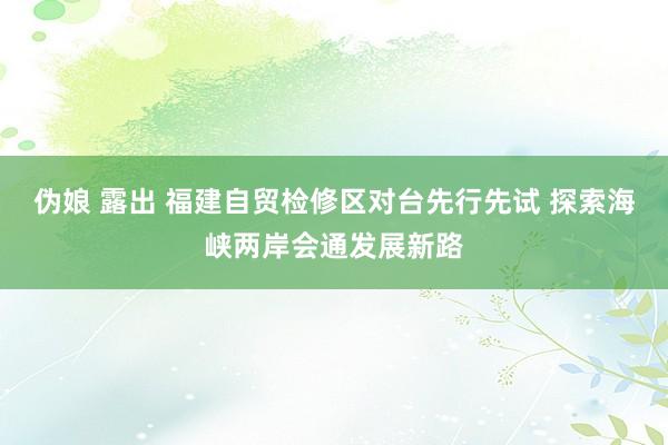 伪娘 露出 福建自贸检修区对台先行先试 探索海峡两岸会通发展新路