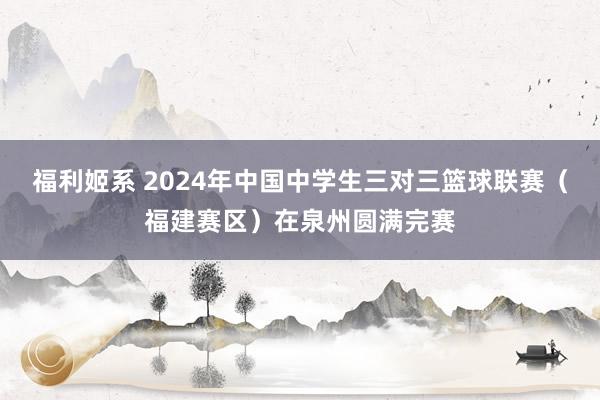 福利姬系 2024年中国中学生三对三篮球联赛（福建赛区）在泉州圆满完赛