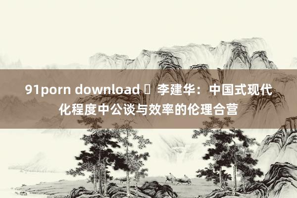 91porn download ​李建华：中国式现代化程度中公谈与效率的伦理合营