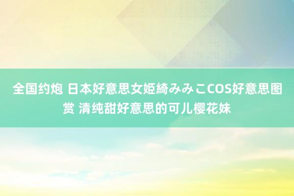 全国约炮 日本好意思女姫綺みみこCOS好意思图赏 清纯甜好意思的可儿樱花妹