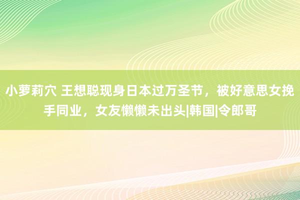 小萝莉穴 王想聪现身日本过万圣节，被好意思女挽手同业，女友懒懒未出头|韩国|令郎哥