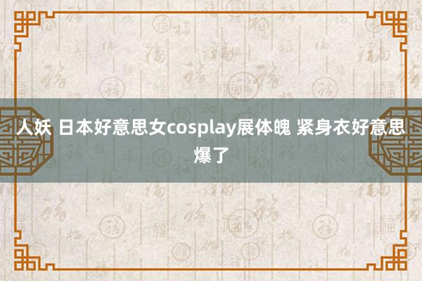 人妖 日本好意思女cosplay展体魄 紧身衣好意思爆了