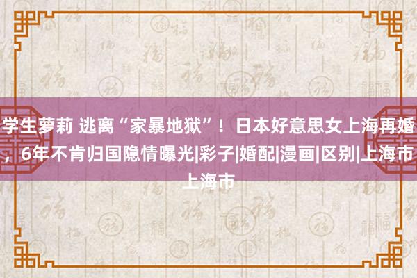 学生萝莉 逃离“家暴地狱”！日本好意思女上海再婚，6年不肯归国隐情曝光|彩子|婚配|漫画|区别|上海市