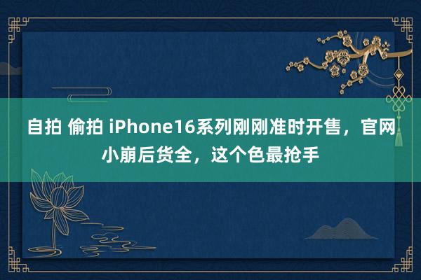 自拍 偷拍 iPhone16系列刚刚准时开售，官网小崩后货全，这个色最抢手