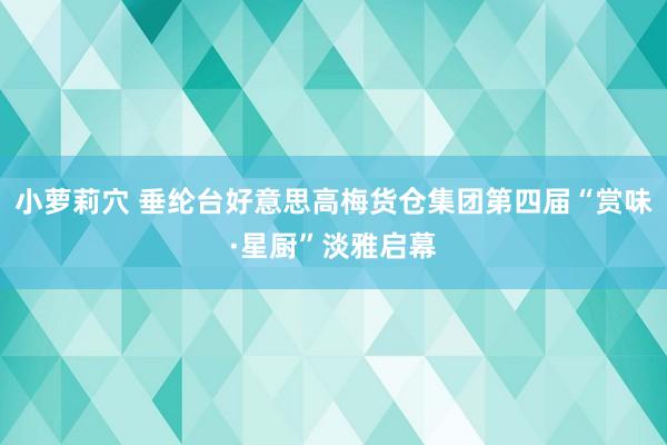 小萝莉穴 垂纶台好意思高梅货仓集团第四届“赏味·星厨”淡雅启幕