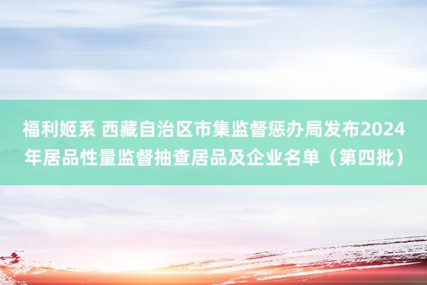 福利姬系 西藏自治区市集监督惩办局发布2024年居品性量监督抽查居品及企业名单（第四批）