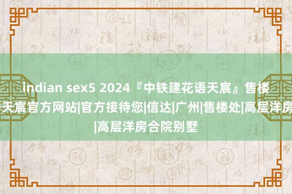 indian sex5 2024『中铁建花语天宸』售楼中心|花语天宸官方网站|官方接待您|信达|广州|售楼处|高层洋房合院别墅