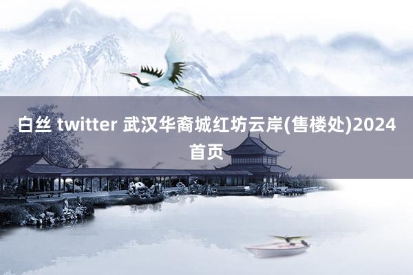 白丝 twitter 武汉华裔城红坊云岸(售楼处)2024首页