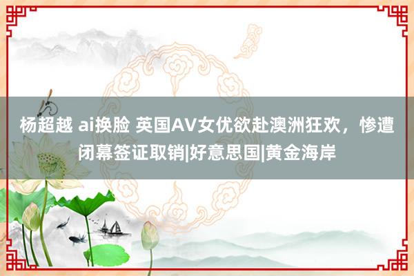 杨超越 ai换脸 英国AV女优欲赴澳洲狂欢，惨遭闭幕签证取销|好意思国|黄金海岸