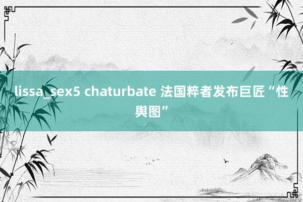 lissa_sex5 chaturbate 法国粹者发布巨匠“性舆图”