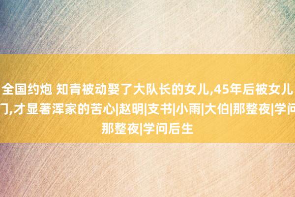 全国约炮 知青被动娶了大队长的女儿，45年后被女儿找上门，才显著浑家的苦心|赵明|支书|小雨|大伯|那整夜|学问后生