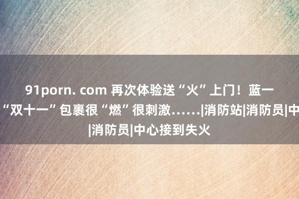 91porn. com 再次体验送“火”上门！蓝一又友收到的“双十一”包裹很“燃”很刺激……|消防站|消防员|中心接到失火