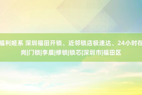 福利姬系 深圳福田开锁、近邻锁店极速达、24小时在岗|门锁|李晨|修锁|锁芯|深圳市|福田区