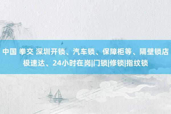 中国 拳交 深圳开锁、汽车锁、保障柜等、隔壁锁店极速达、24小时在岗|门锁|修锁|指纹锁