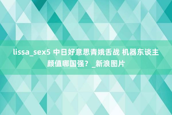 lissa_sex5 中日好意思青娥舌战 机器东谈主颜值哪国强？_新浪图片