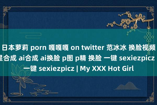 日本萝莉 porn 嘎嘎嘎 on twitter 范冰冰 换脸视频 换脸图片 合成 明星合成 ai合成 ai换脸 p图 p精 换脸 一键 sexiezpicz | My XXX Hot Girl