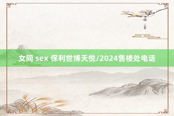 女同 sex 保利世博天悦/2024售楼处电话