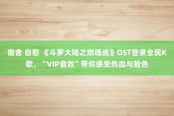 宿舍 自慰 《斗罗大陆之燃魂战》OST登录全民K歌，“VIP音效”带你感受热血与脸色