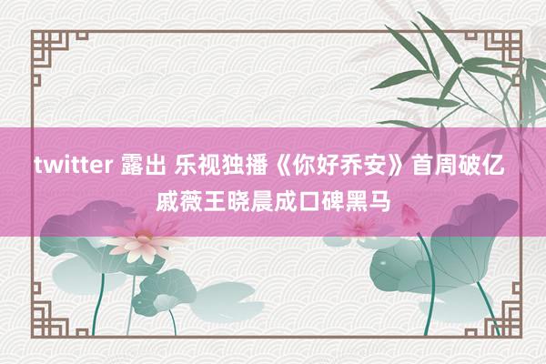 twitter 露出 乐视独播《你好乔安》首周破亿 戚薇王晓晨成口碑黑马